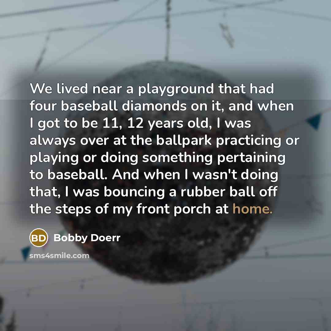 “We lived near a playground that had four baseball diamonds on it, and when I got to be 11, 12 years old, I was always over at the ballpark practicing or playing or doing something pertaining to baseball. And when I wasn't doing that, I was bouncing a rubber ball off the steps of my front porch at…” quote by Bobby Doerr