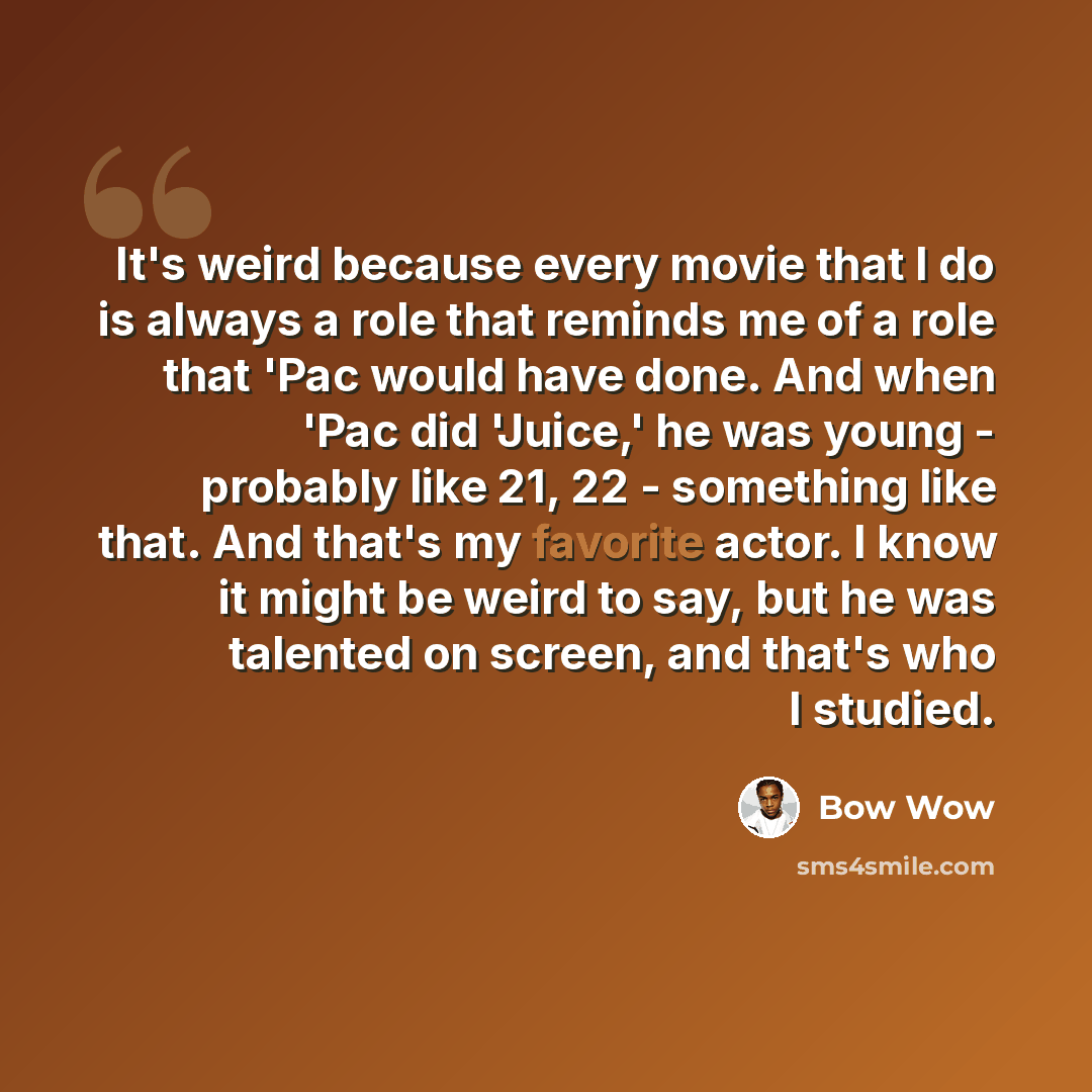 “It's weird because every movie that I do is always a role that reminds me of a role that 'Pac would have done. And when 'Pac did 'Juice,' he was young - probably like 21, 22 - something like that. And that's my favorite actor. I know it might be weird to say, but he was talented on screen, and…” quote by Bow Wow