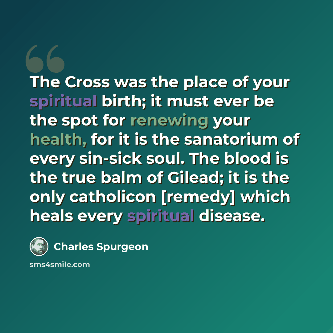 “The Cross was the place of your spiritual birth; it must ever be the spot for renewing your health, for it is the sanatorium of every sin-sick soul. The blood is the true balm of Gilead; it is the only catholicon [remedy] which heals every spiritual disease.” quote by Charles Spurgeon