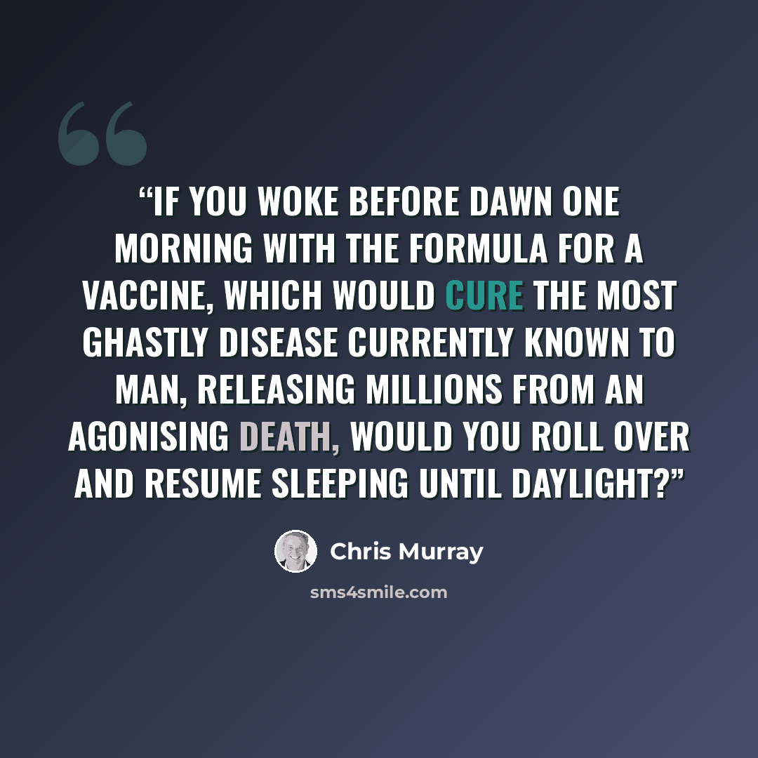 “If you woke before dawn one morning with the formula for a vaccine, which would cure the most ghastly disease currently known to man, releasing millions from an agonising death, would you roll over and resume sleeping until daylight?” quote by Chris Murray