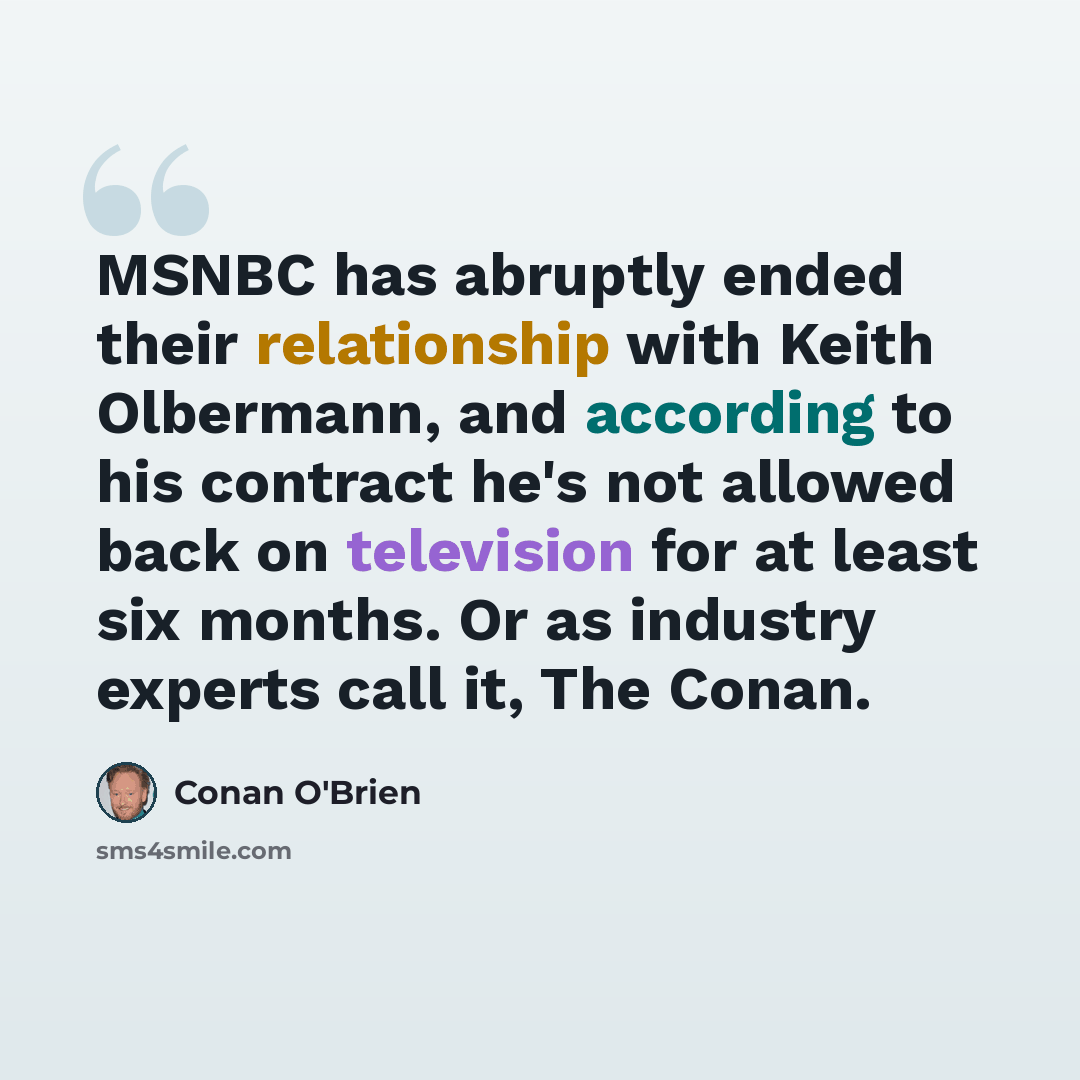 “MSNBC has abruptly ended their relationship with Keith Olbermann, and according to his contract he's not allowed back on television for at least six months. Or as industry experts call it, The Conan.” quote by Conan O'Brien