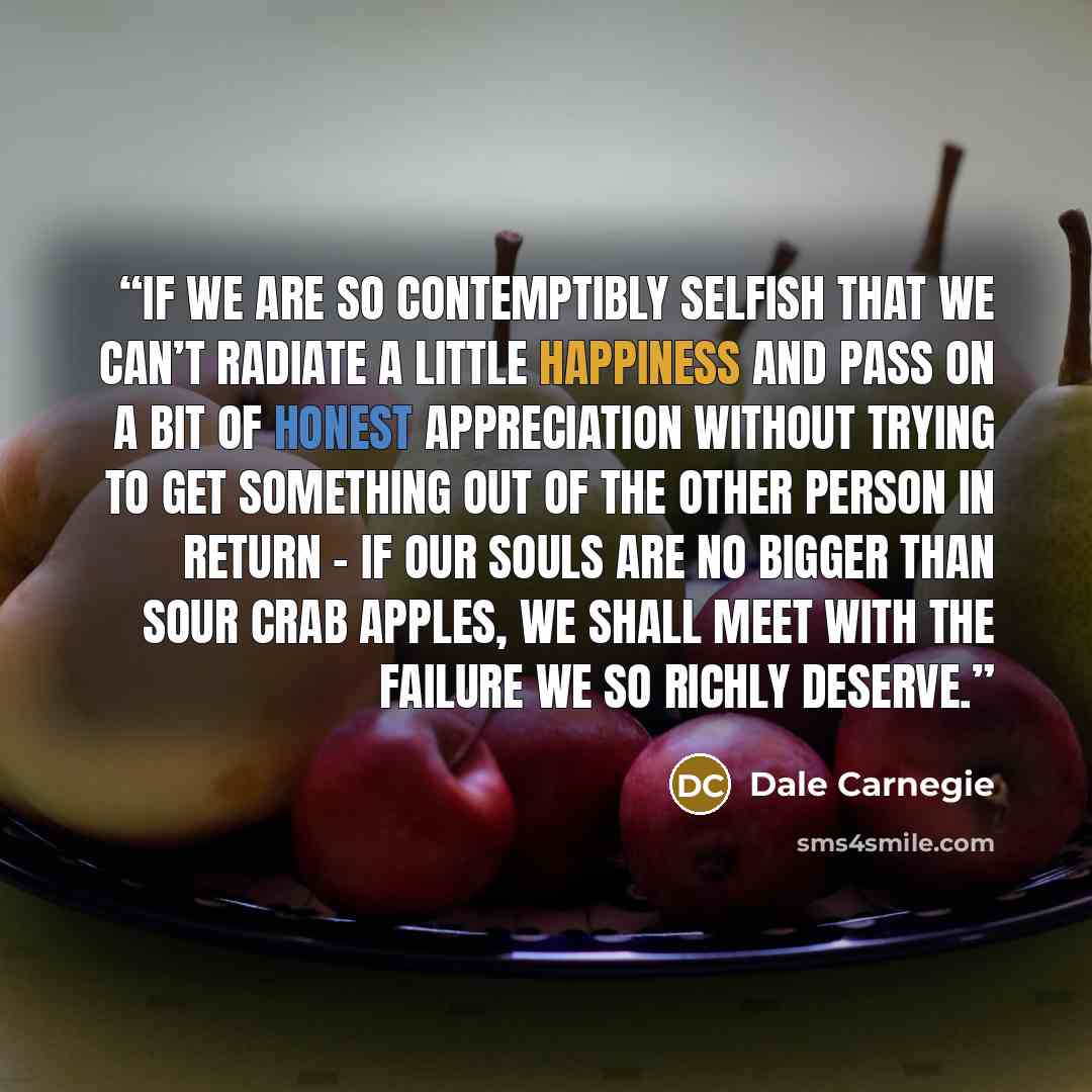 “If we are so contemptibly selfish that we can’t radiate a little happiness and pass on a bit of honest appreciation without trying to get something out of the other person in return – if our souls are no bigger than sour crab apples, we shall meet with the failure we so richly deserve.” quote by Dale Carnegie