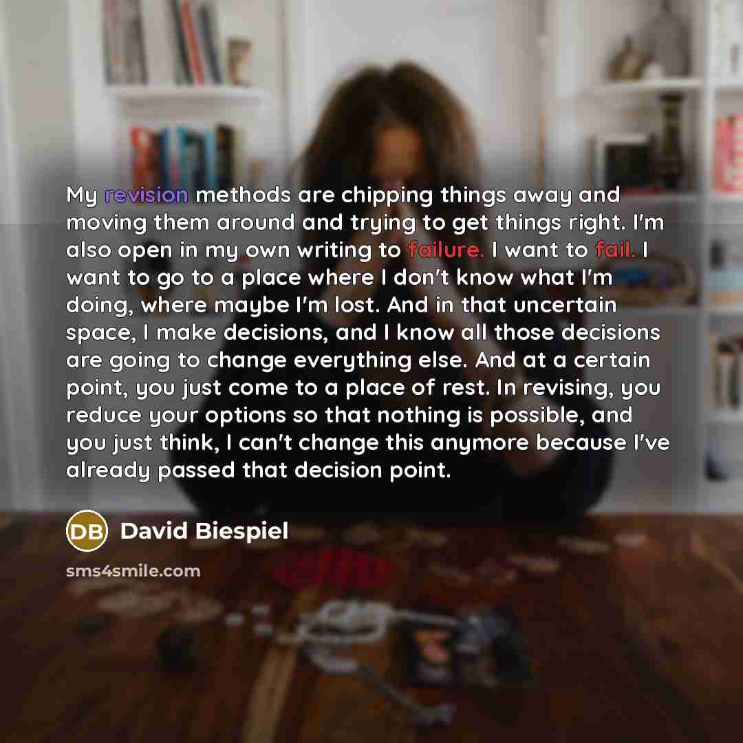 “My revision methods are chipping things away and moving them around and trying to get things right. I'm also open in my own writing to failure. I want to fail. I want to go to a place where I don't know what I'm doing, where maybe I'm lost. And in that uncertain space, I make decisions, and I know…” quote by David Biespiel