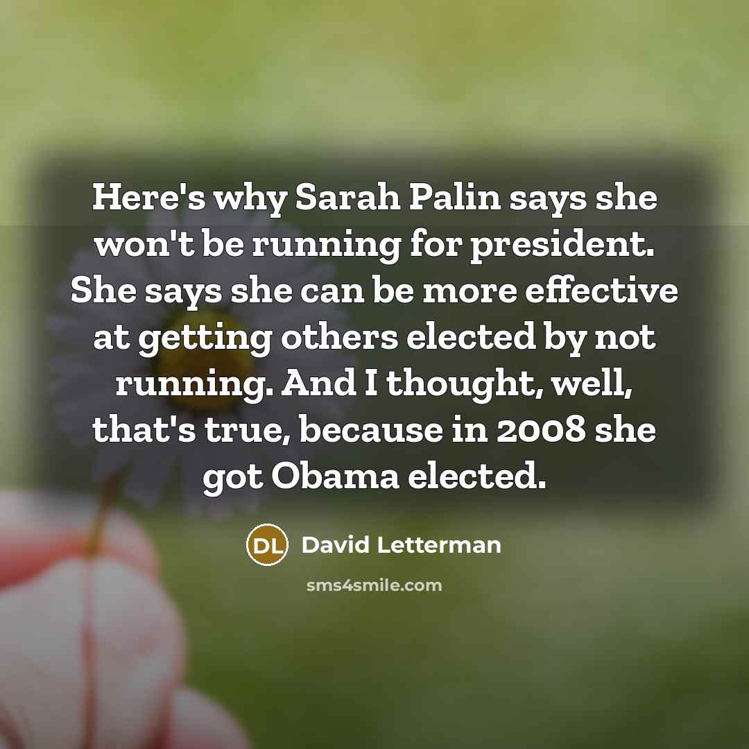 “Here's why Sarah Palin says she won't be running for president. She says she can be more effective at getting others elected by not running. And I thought, well, that's true, because in 2008 she got Obama elected.” quote by David Letterman