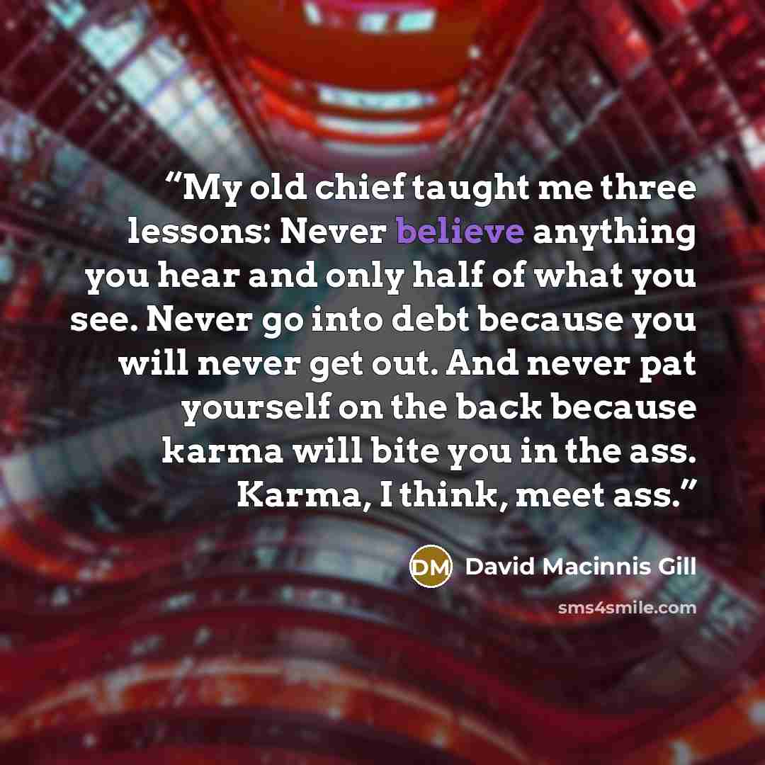 “My old chief taught me three lessons: Never believe anything you hear and only half of what you see. Never go into debt because you will never get out. And never pat yourself on the back because karma will bite you in the ass. Karma, I think, meet ass.” quote by David Macinnis Gill