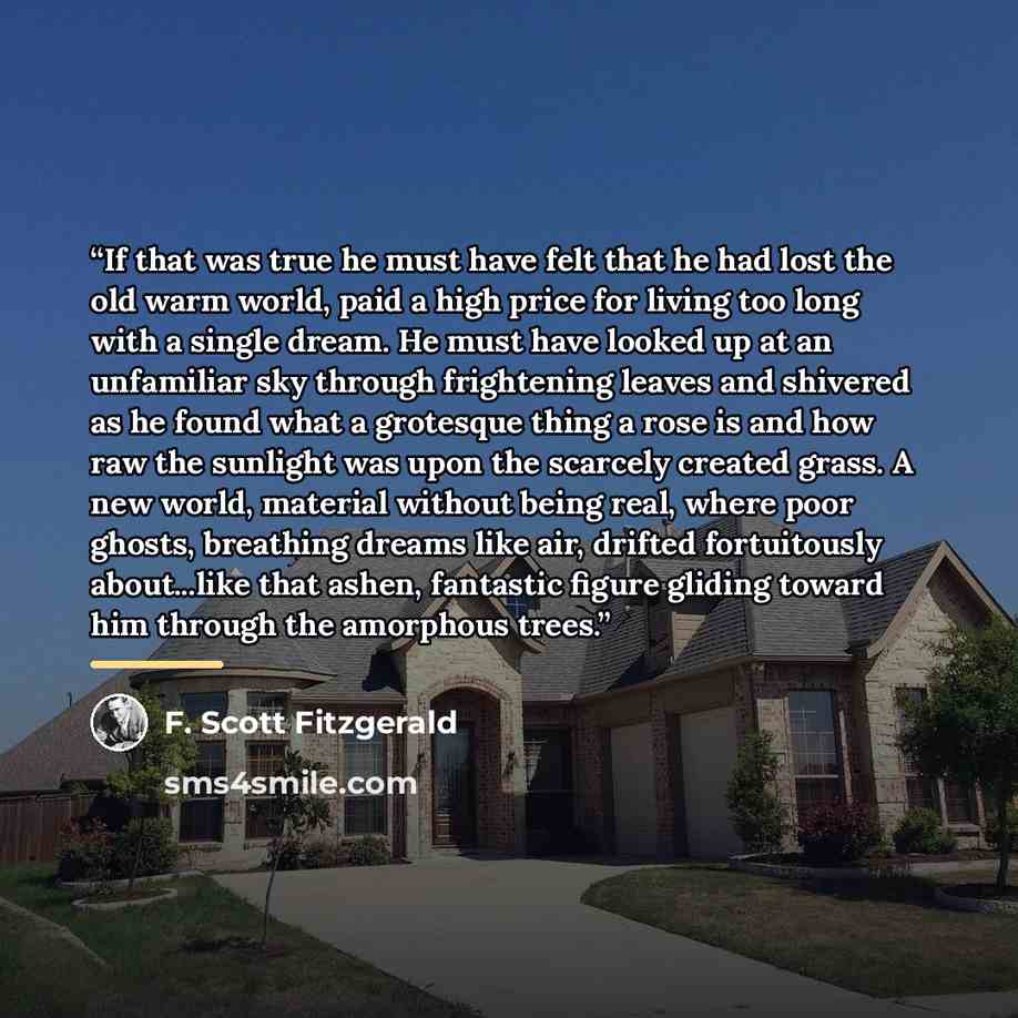 “If that was true he must have felt that he had lost the old warm world, paid a high price for living too long with a single dream. He must have looked up at an unfamiliar sky through frightening leaves and shivered as he found what a grotesque thing a rose is and how raw the sunlight was upon the…” quote by F. Scott Fitzgerald
