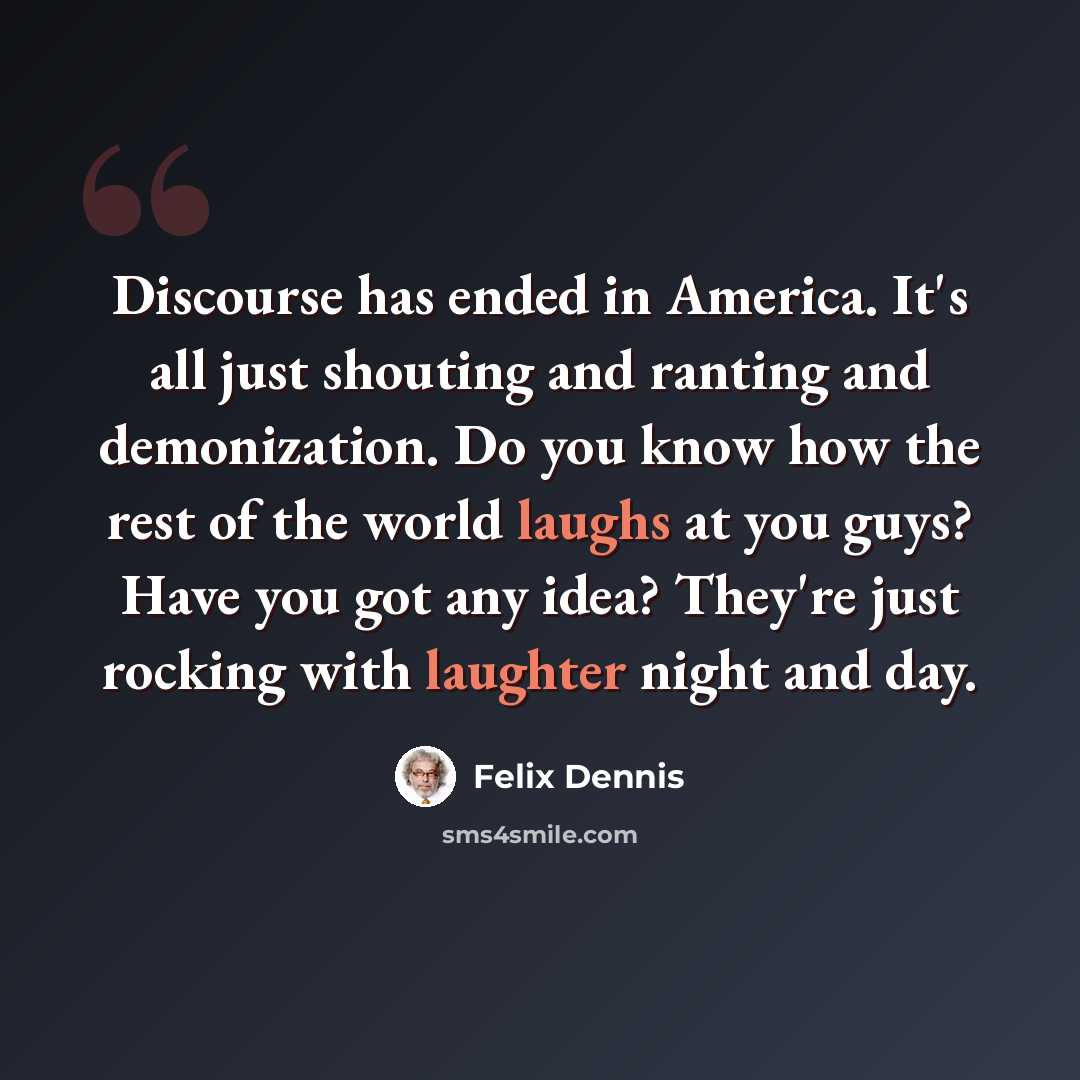 “Discourse has ended in America. It's all just shouting and ranting and demonization. Do you know how the rest of the world laughs at you guys? Have you got any idea? They're just rocking with laughter night and day.” quote by Felix Dennis