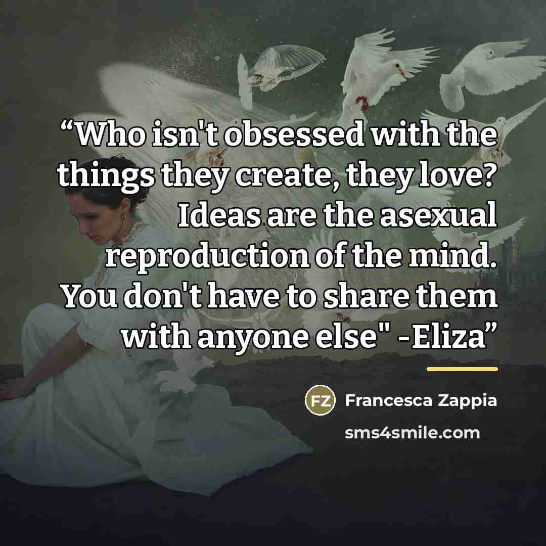 “Who isn't obsessed with the things they create, they love? Ideas are the asexual reproduction of the mind. You don't have to share them with anyone else" -Eliza” quote by Francesca Zappia