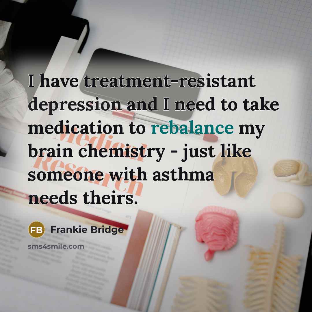 “I have treatment-resistant depression and I need to take medication to rebalance my brain chemistry - just like someone with asthma needs theirs.” quote by Frankie Bridge