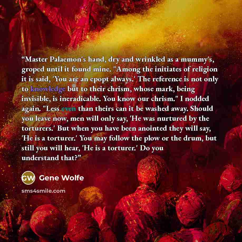 “Master Palaemon's hand, dry and wrinkled as a mummy's, groped until it found mine. "Among the initiates of religion it is said, 'You are an epopt always.' The reference is not only to knowledge but to their chrism, whose mark, being invisible, is ineradicable. You know our chrism." I nodded again…” quote by Gene Wolfe