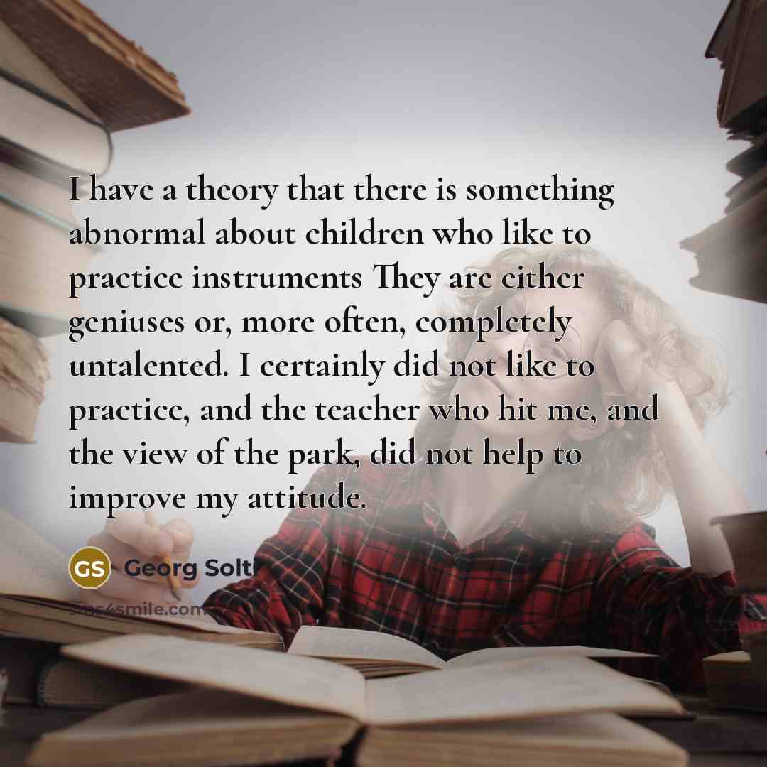 “I have a theory that there is something abnormal about children who like to practice instruments They are either geniuses or, more often, completely untalented. I certainly did not like to practice, and the teacher who hit me, and the view of the park, did not help to improve my attitude.” quote by Georg Solti
