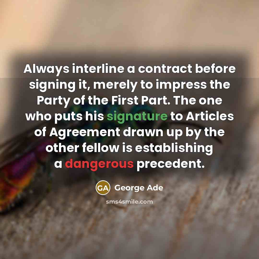 “Always interline a contract before signing it, merely to impress the Party of the First Part. The one who puts his signature to Articles of Agreement drawn up by the other fellow is establishing a dangerous precedent.” quote by George Ade