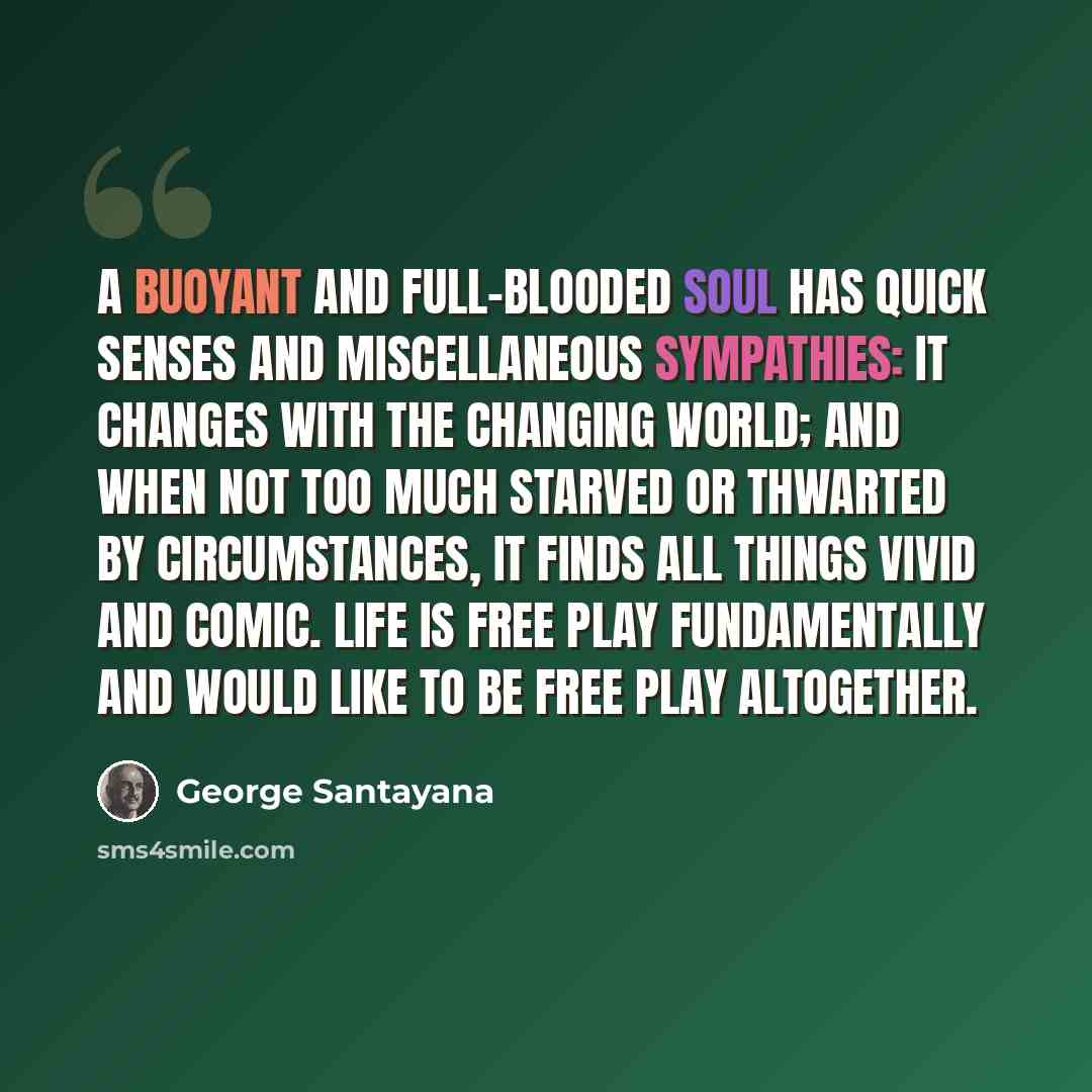 “A buoyant and full-blooded soul has quick senses and miscellaneous sympathies: it changes with the changing world; and when not too much starved or thwarted by circumstances, it finds all things vivid and comic. Life is free play fundamentally and would like to be free play altogether.” quote by George Santayana