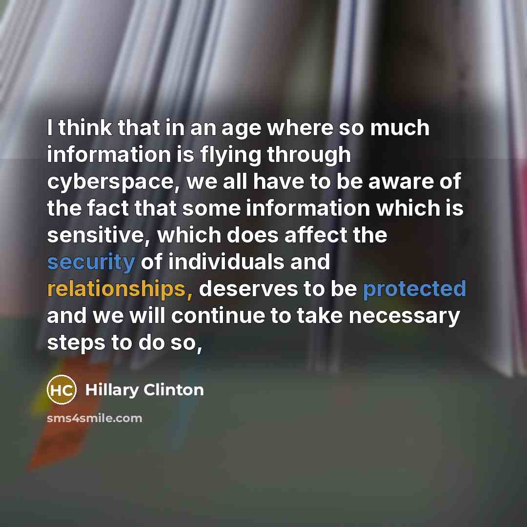 “I think that in an age where so much information is flying through cyberspace, we all have to be aware of the fact that some information which is sensitive, which does affect the security of individuals and relationships, deserves to be protected and we will continue to take necessary steps to do…” quote by Hillary Clinton