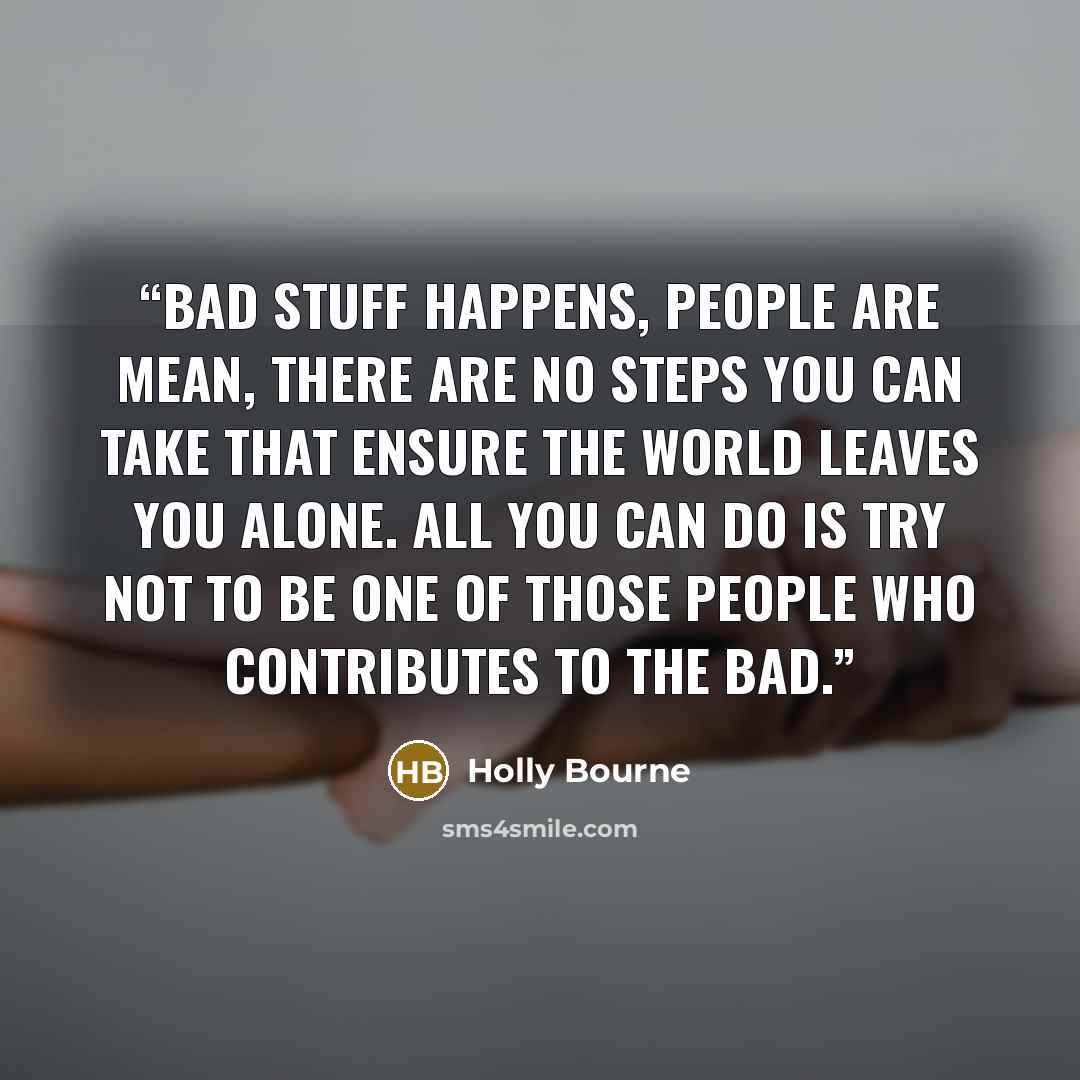 “Bad stuff happens, people are mean, there are no steps you can take that ensure the world leaves you alone. All you can do is try not to be one of those people who contributes to the bad.” quote by Holly Bourne
