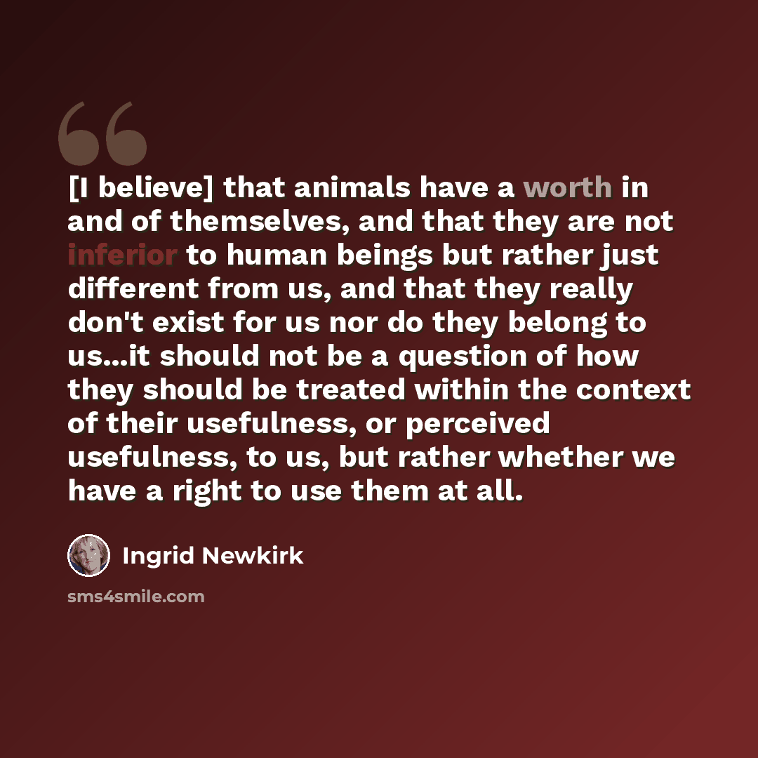 “[I believe] that animals have a worth in and of themselves, and that they are not inferior to human beings but rather just different from us, and that they really don't exist for us nor do they belong to us...it should not be a question of how they should be treated within the context of their…” quote by Ingrid Newkirk