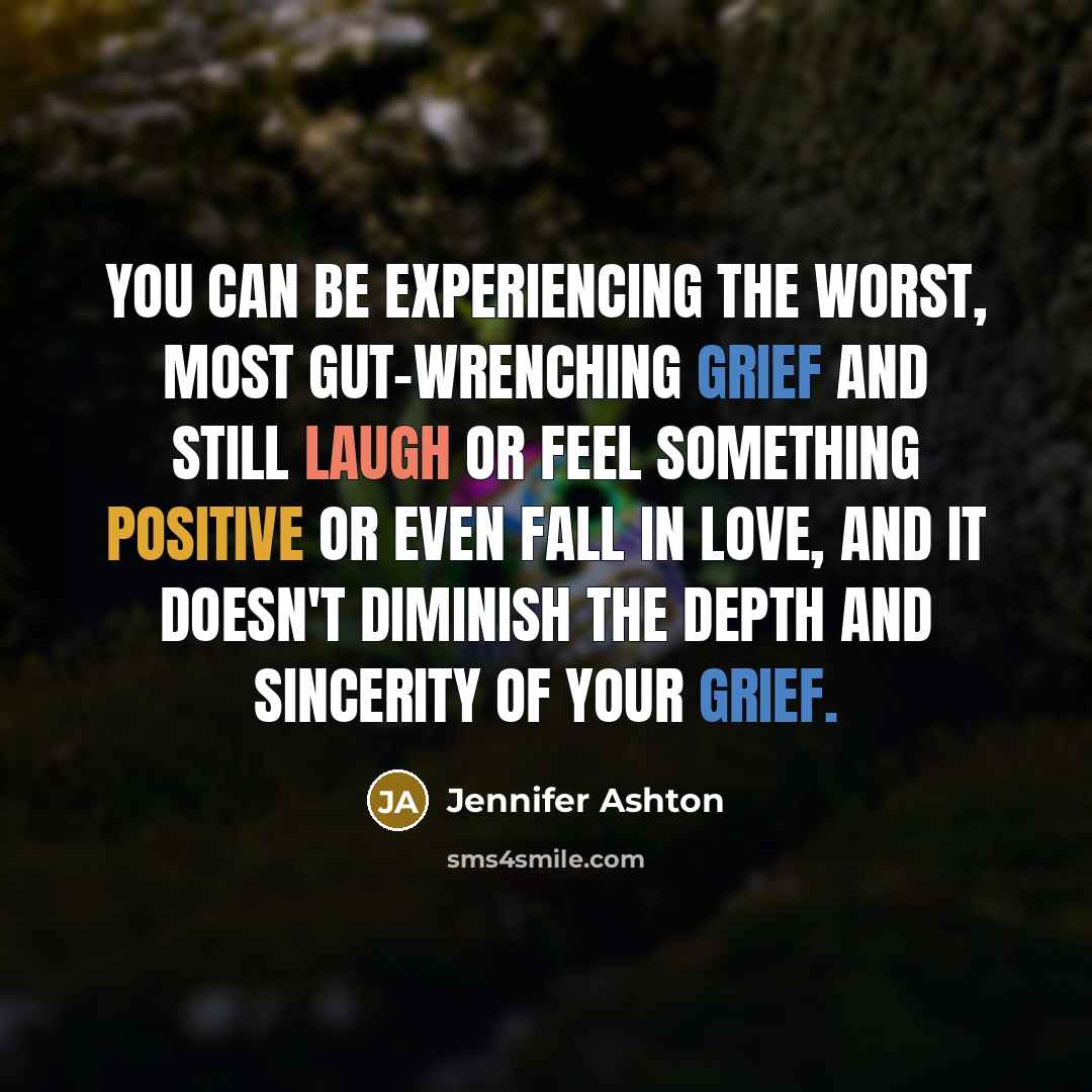 “You can be experiencing the worst, most gut-wrenching grief and still laugh or feel something positive or even fall in love, and it doesn't diminish the depth and sincerity of your grief.” quote by Jennifer Ashton