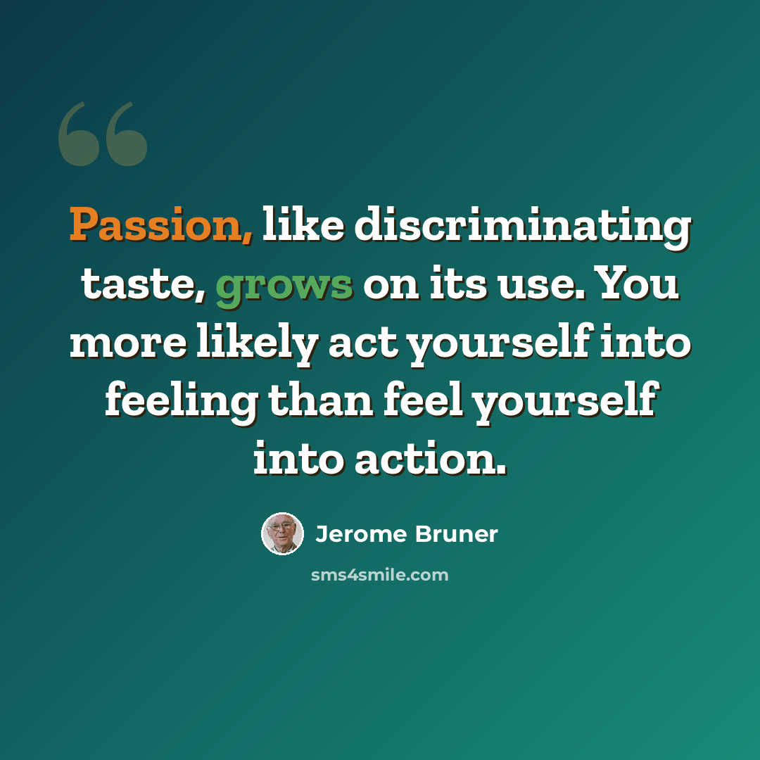 “Passion, like discriminating taste, grows on its use. You more likely act yourself into feeling than feel yourself into action.” quote by Jerome Bruner