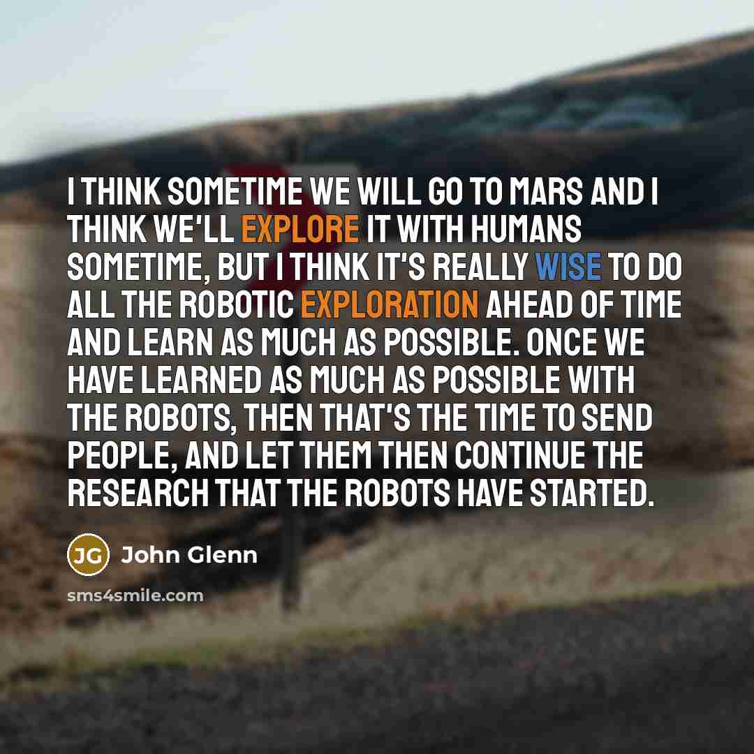 “I think sometime we will go to Mars and I think we'll explore it with humans sometime, but I think it's really wise to do all the robotic exploration ahead of time and learn as much as possible. Once we have learned as much as possible with the robots, then that's the time to send people, and let…” quote by John Glenn