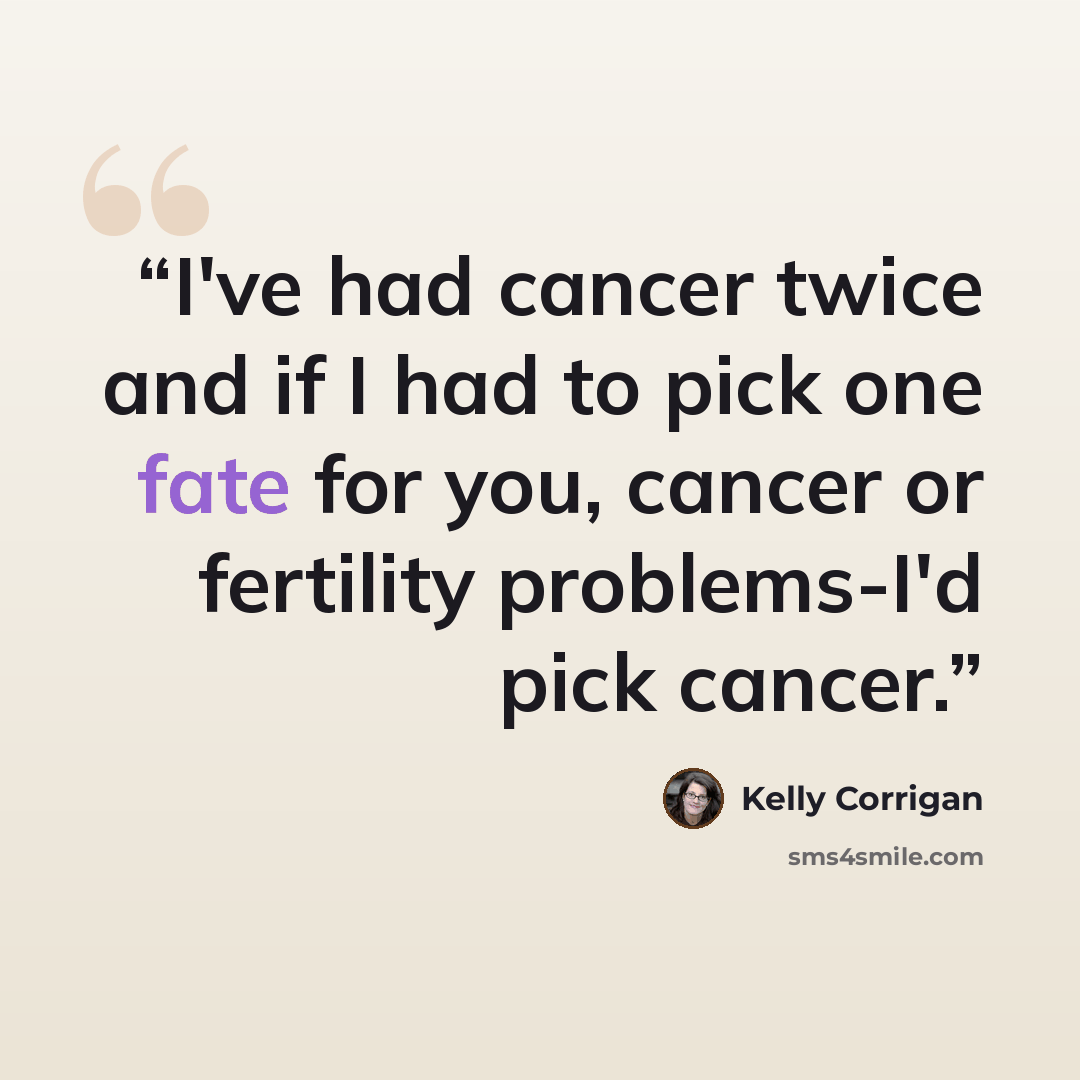 “I've had cancer twice and if I had to pick one fate for you, cancer or fertility problems-I'd pick cancer.” quote by Kelly Corrigan
