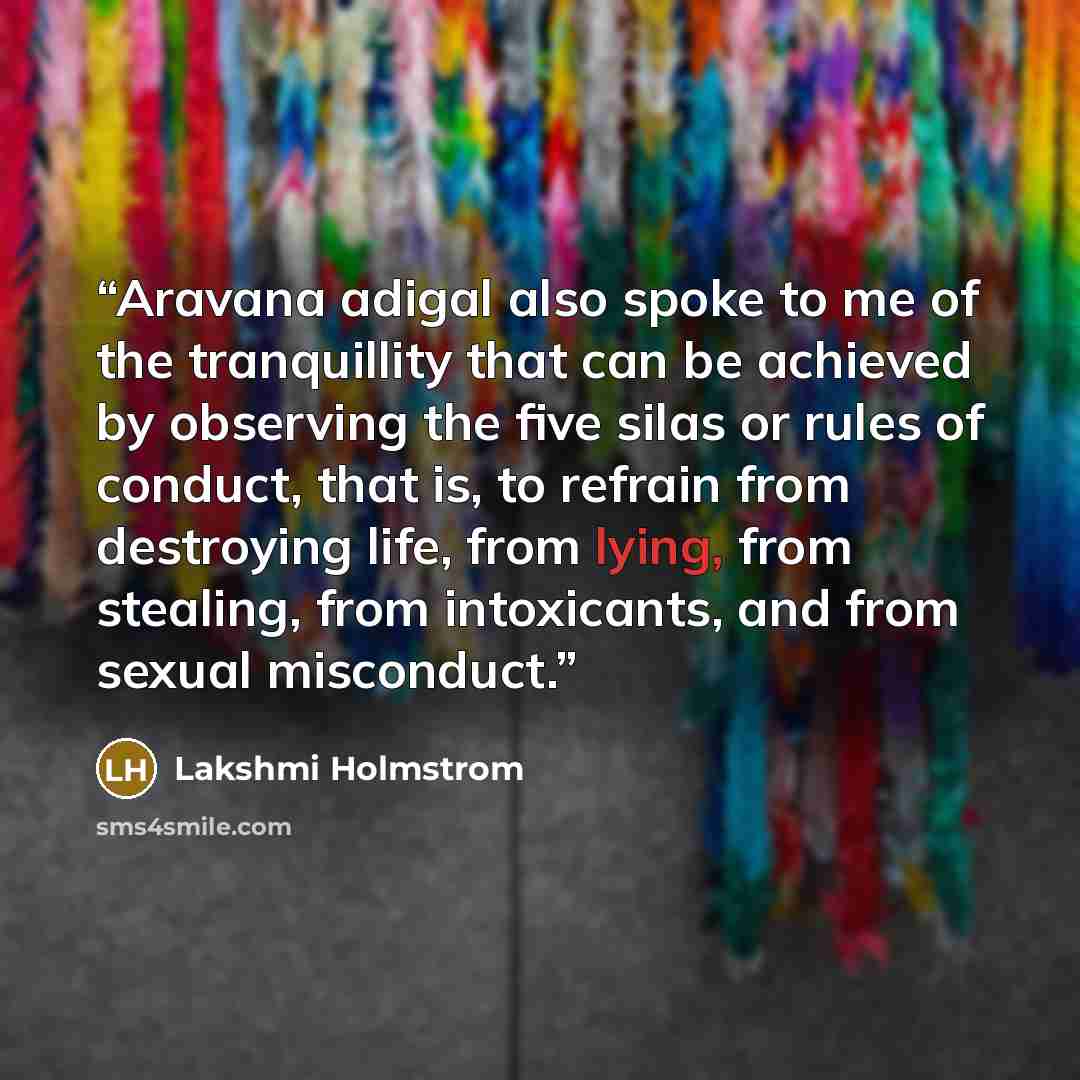 “Aravana adigal also spoke to me of the tranquillity that can be achieved by observing the five silas or rules of conduct, that is, to refrain from destroying life, from lying, from stealing, from intoxicants, and from sexual misconduct.” quote by Lakshmi Holmstrom