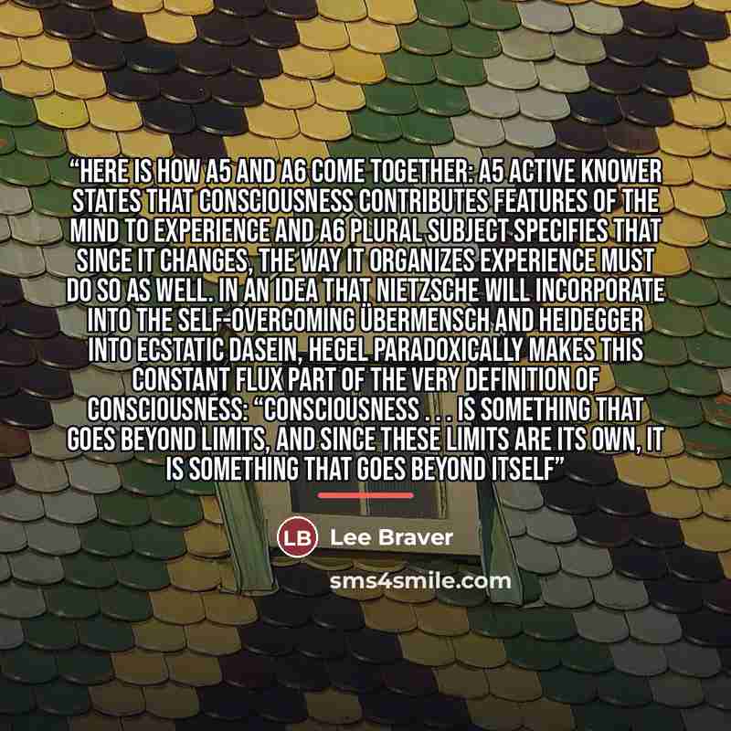 “Here is how A5 and A6 come together: A5 Active Knower states that consciousness contributes features of the mind to experience and A6 Plural Subject specifies that since it changes, the way it organizes experience must do so as well. In an idea that Nietzsche will incorporate into the…” quote by Lee Braver