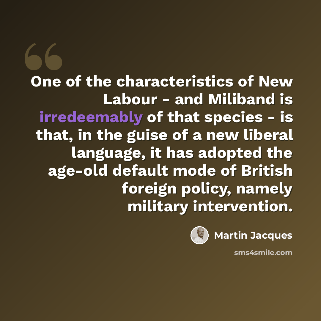 “One of the characteristics of New Labour - and Miliband is irredeemably of that species - is that, in the guise of a new liberal language, it has adopted the age-old default mode of British foreign policy, namely military intervention.” quote by Martin Jacques