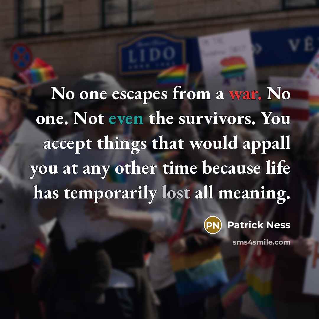 “No one escapes from a war. No one. Not even the survivors. You accept things that would appall you at any other time because life has temporarily lost all meaning.” quote by Patrick Ness
