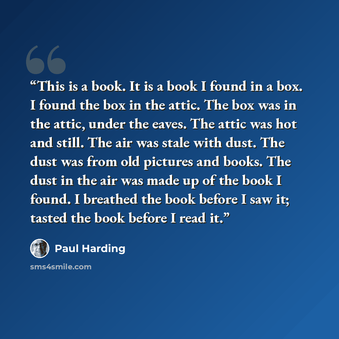 “This is a book. It is a book I found in a box. I found the box in the attic. The box was in the attic, under the eaves. The attic was hot and still. The air was stale with dust. The dust was from old pictures and books. The dust in the air was made up of the book I found. I breathed the book…” quote by Paul Harding