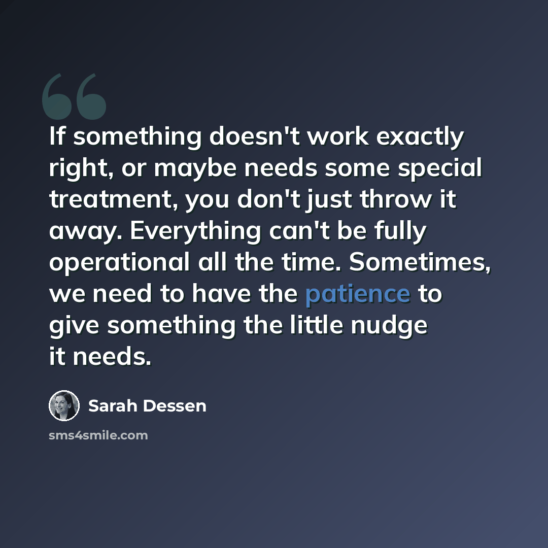 “If something doesn't work exactly right, or maybe needs some special treatment, you don't just throw it away. Everything can't be fully operational all the time. Sometimes, we need to have the patience to give something the little nudge it needs.” quote by Sarah Dessen