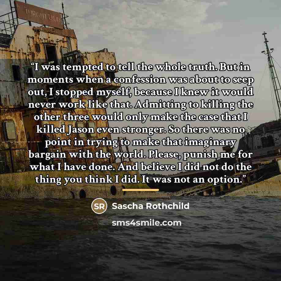 “I was tempted to tell the whole truth. But in moments when a confession was about to seep out, I stopped myself, because I knew it would never work like that. Admitting to killing the other three would only make the case that I killed Jason even stronger. So there was no point in trying to make…” quote by Sascha Rothchild