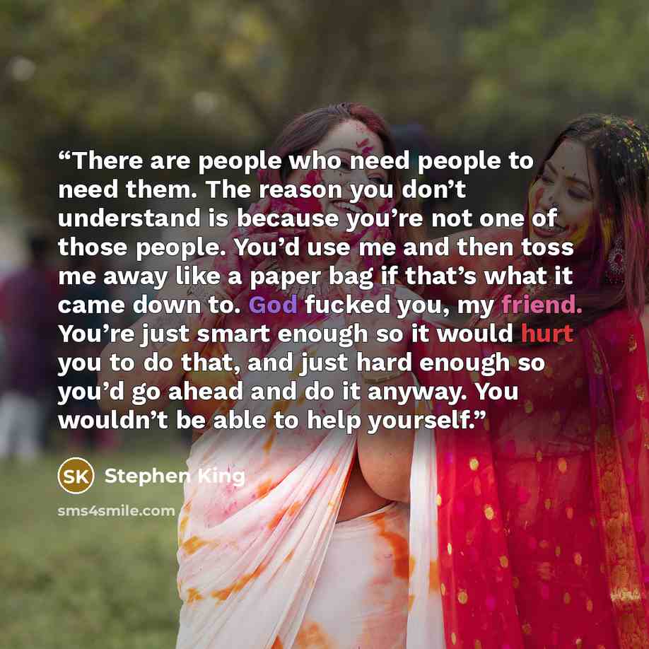 “There are people who need people to need them. The reason you don’t understand is because you’re not one of those people. You’d use me and then toss me away like a paper bag if that’s what it came down to. God fucked you, my friend. You’re just smart enough so it would hurt you to do that, and…” quote by Stephen King