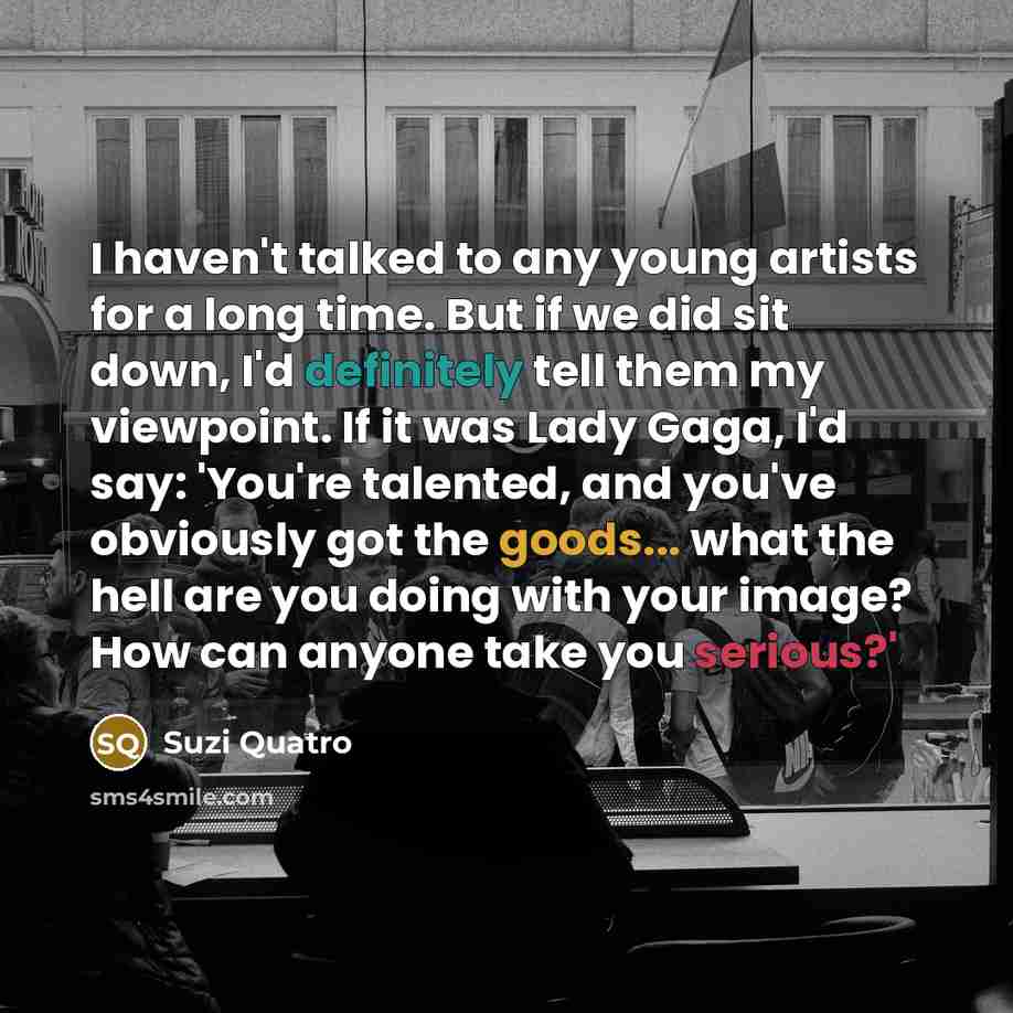 “I haven't talked to any young artists for a long time. But if we did sit down, I'd definitely tell them my viewpoint. If it was Lady Gaga, I'd say: 'You're talented, and you've obviously got the goods... what the hell are you doing with your image? How can anyone take you serious?'” quote by Suzi Quatro