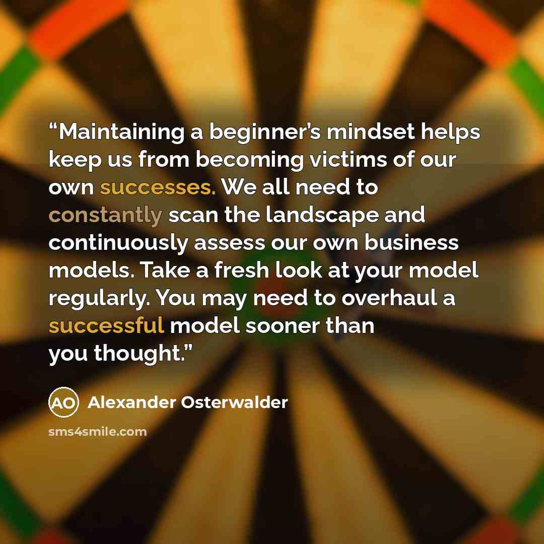 “Maintaining a beginner’s mindset helps keep us from becoming victims of our own successes. We all need to constantly scan the landscape and continuously assess our own business models. Take a fresh look at your model regularly. You may need to overhaul a successful model sooner than you thought.” quote by Alexander Osterwalder