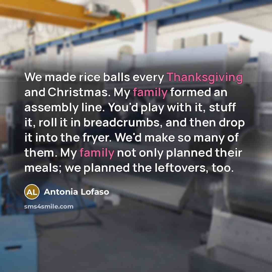 “We made rice balls every Thanksgiving and Christmas. My family formed an assembly line. You'd play with it, stuff it, roll it in breadcrumbs, and then drop it into the fryer. We'd make so many of them. My family not only planned their meals; we planned the leftovers, too.” quote by Antonia Lofaso