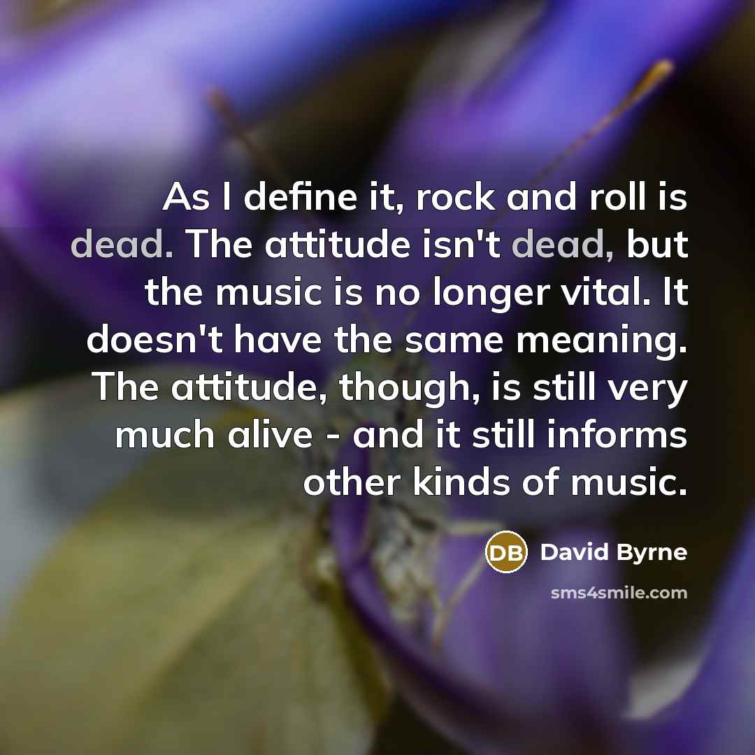 “As I define it, rock and roll is dead. The attitude isn't dead, but the music is no longer vital. It doesn't have the same meaning. The attitude, though, is still very much alive - and it still informs other kinds of music.” quote by David Byrne