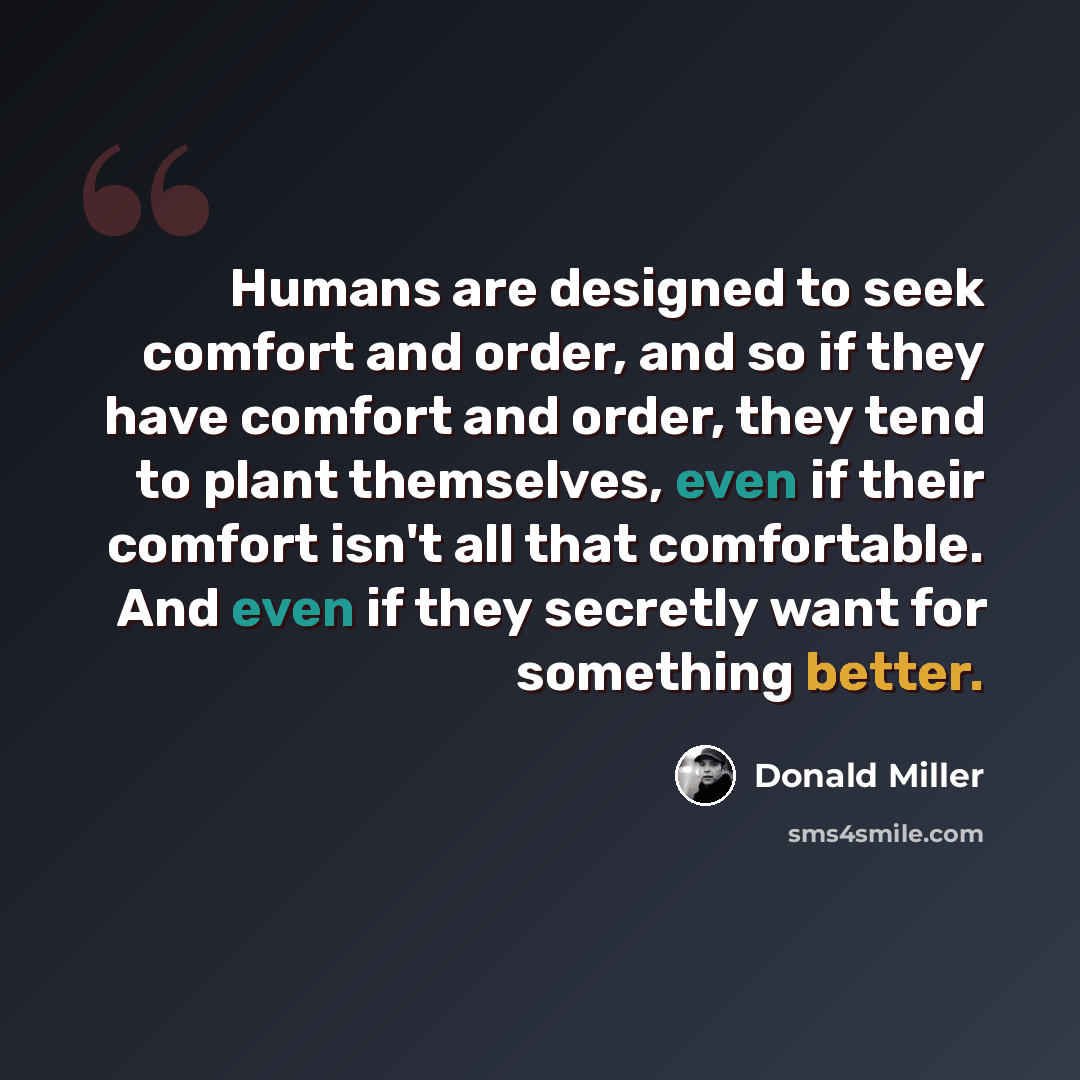 “Humans are designed to seek comfort and order, and so if they have comfort and order, they tend to plant themselves, even if their comfort isn't all that comfortable. And even if they secretly want for something better.” quote by Donald Miller
