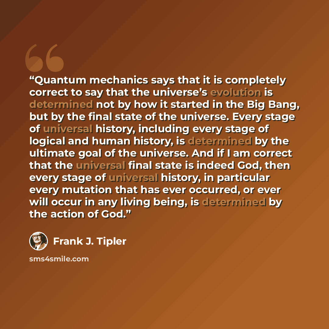 “Quantum mechanics says that it is completely correct to say that the universe’s evolution is determined not by how it started in the Big Bang, but by the final state of the universe. Every stage of universal history, including every stage of logical and human history, is determined by the ultimate…” quote by Frank J. Tipler
