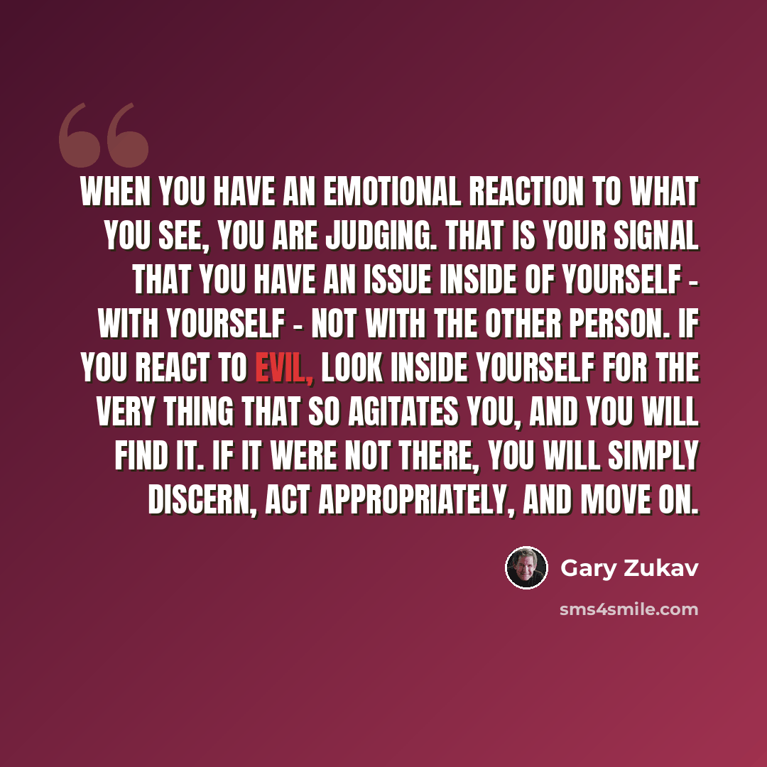 “When you have an emotional reaction to what you see, you are judging. That is your signal that you have an issue inside of yourself - with yourself - not with the other person. If you react to evil, look inside yourself for the very thing that so agitates you, and you will find it. If it were not…” quote by Gary Zukav