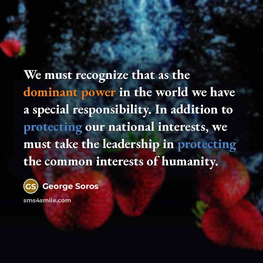 “We must recognize that as the dominant power in the world we have a special responsibility. In addition to protecting our national interests, we must take the leadership in protecting the common interests of humanity.” quote by George Soros