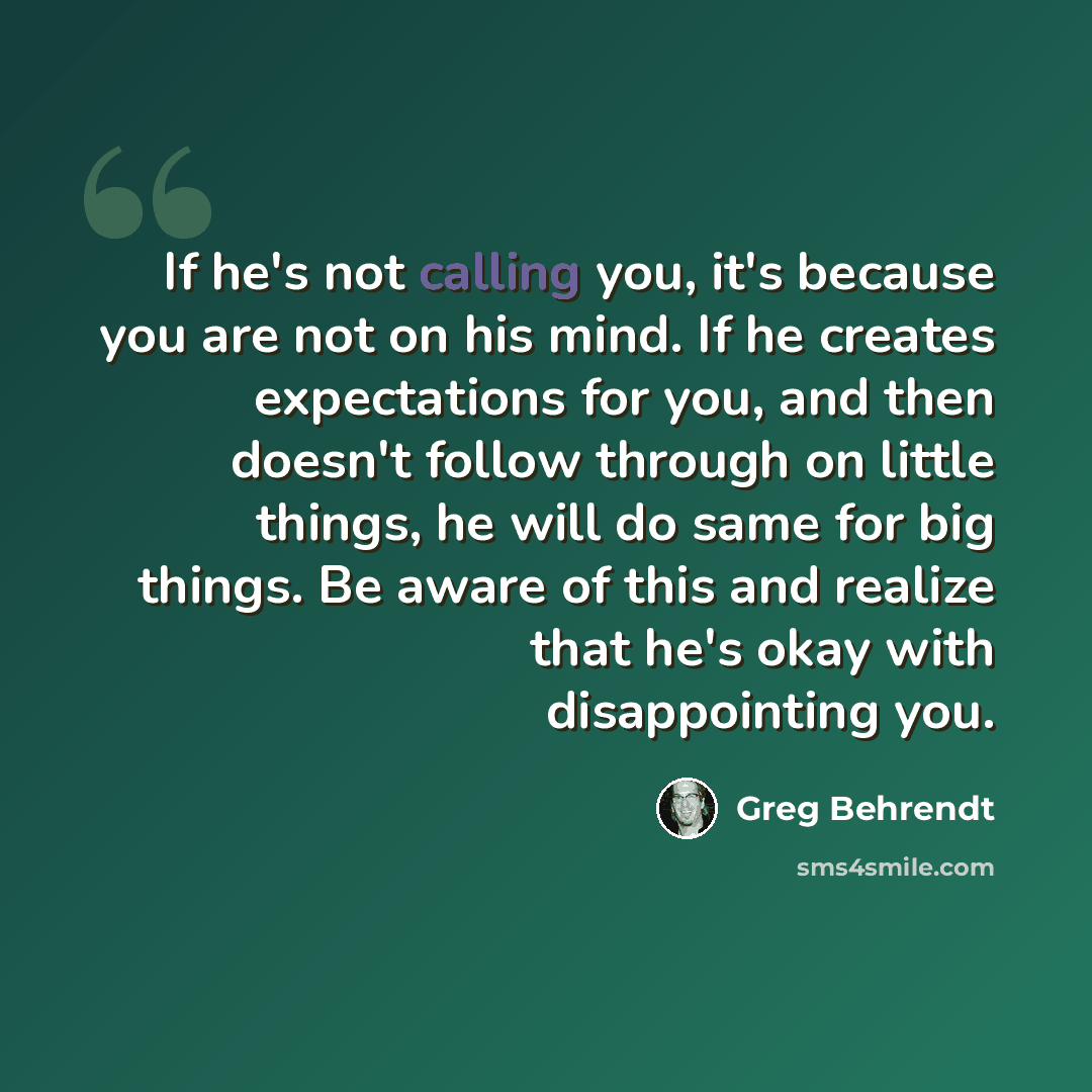 “If he's not calling you, it's because you are not on his mind. If he creates expectations for you, and then doesn't follow through on little things, he will do same for big things. Be aware of this and realize that he's okay with disappointing you.” quote by Greg Behrendt