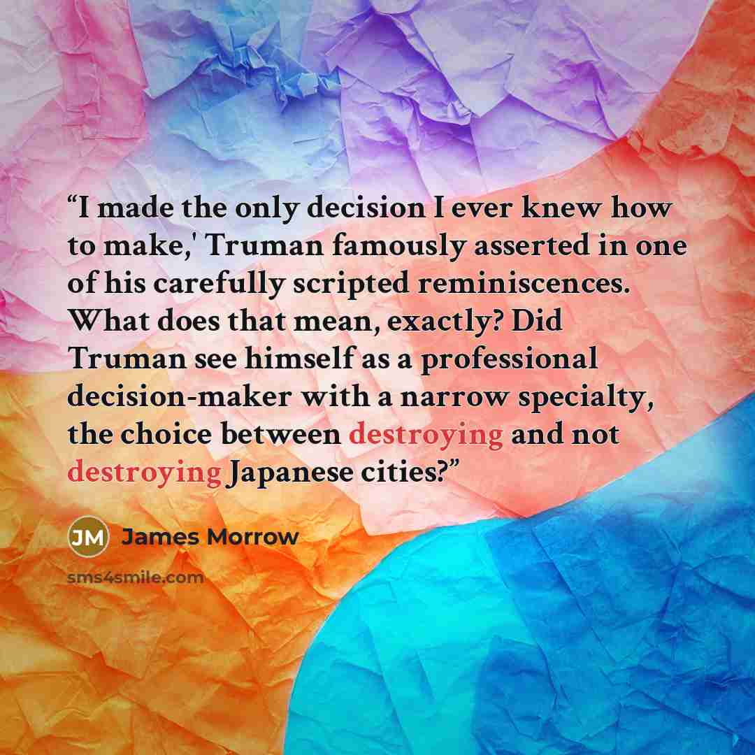 “I made the only decision I ever knew how to make,' Truman famously asserted in one of his carefully scripted reminiscences. What does that mean, exactly? Did Truman see himself as a professional decision-maker with a narrow specialty, the choice between destroying and not destroying Japanese cities?” quote by James Morrow