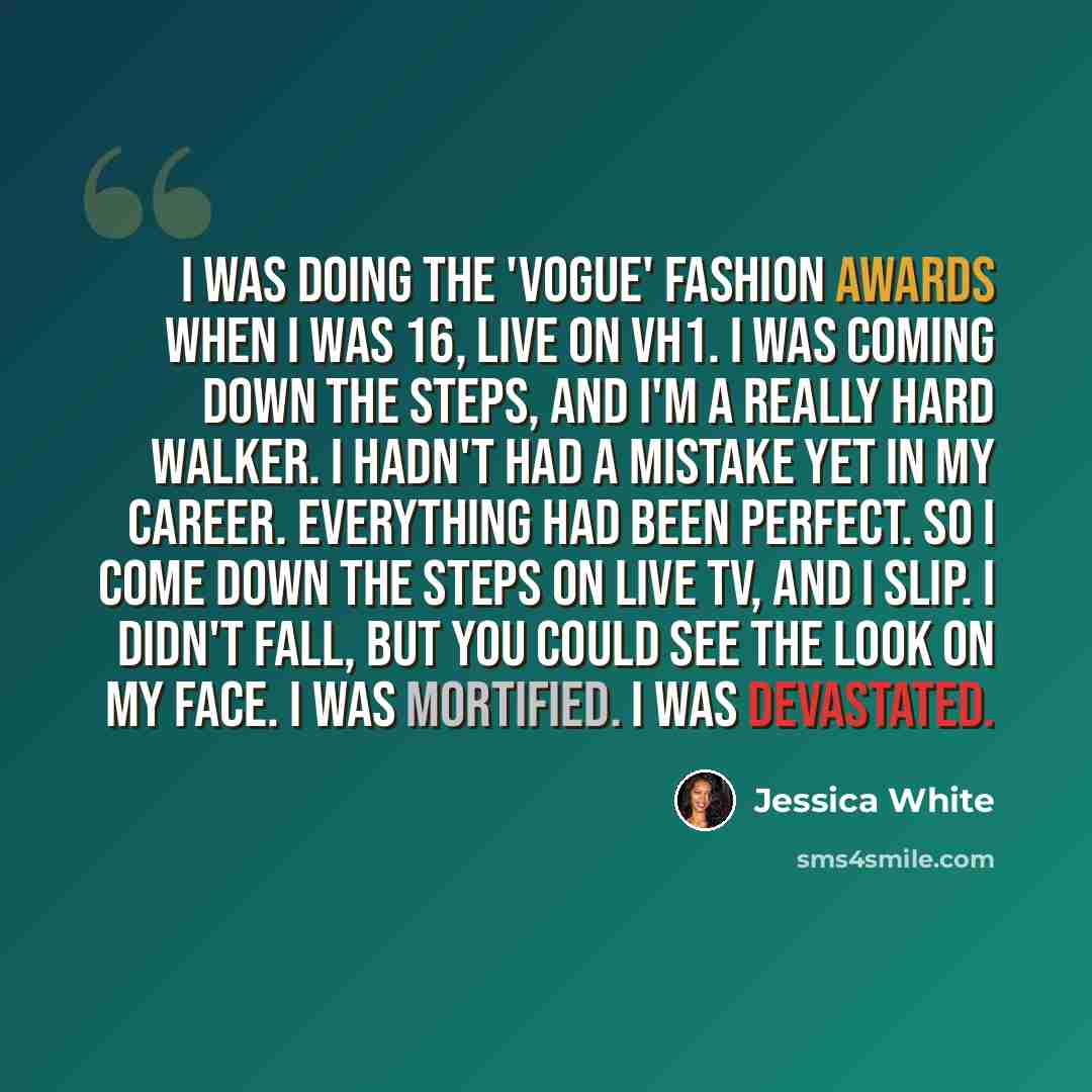 “I was doing the 'Vogue' fashion awards when I was 16, live on VH1. I was coming down the steps, and I'm a really hard walker. I hadn't had a mistake yet in my career. Everything had been perfect. So I come down the steps on live TV, and I slip. I didn't fall, but you could see the look on my face…” quote by Jessica White