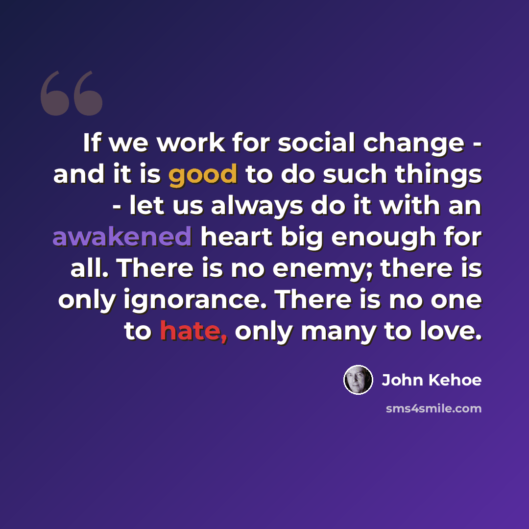 “If we work for social change - and it is good to do such things - let us always do it with an awakened heart big enough for all. There is no enemy; there is only ignorance. There is no one to hate, only many to love.” quote by John Kehoe