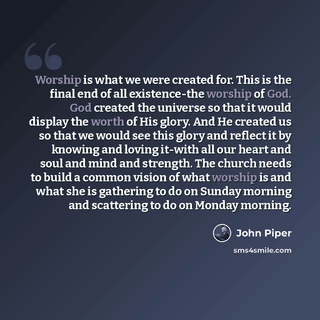 “Worship is what we were created for. This is the final end of all existence-the worship of God. God created the universe so that it would display the worth of His glory. And He created us so that we would see this glory and reflect it by knowing and loving it-with all our heart and soul and mind…” quote by John Piper