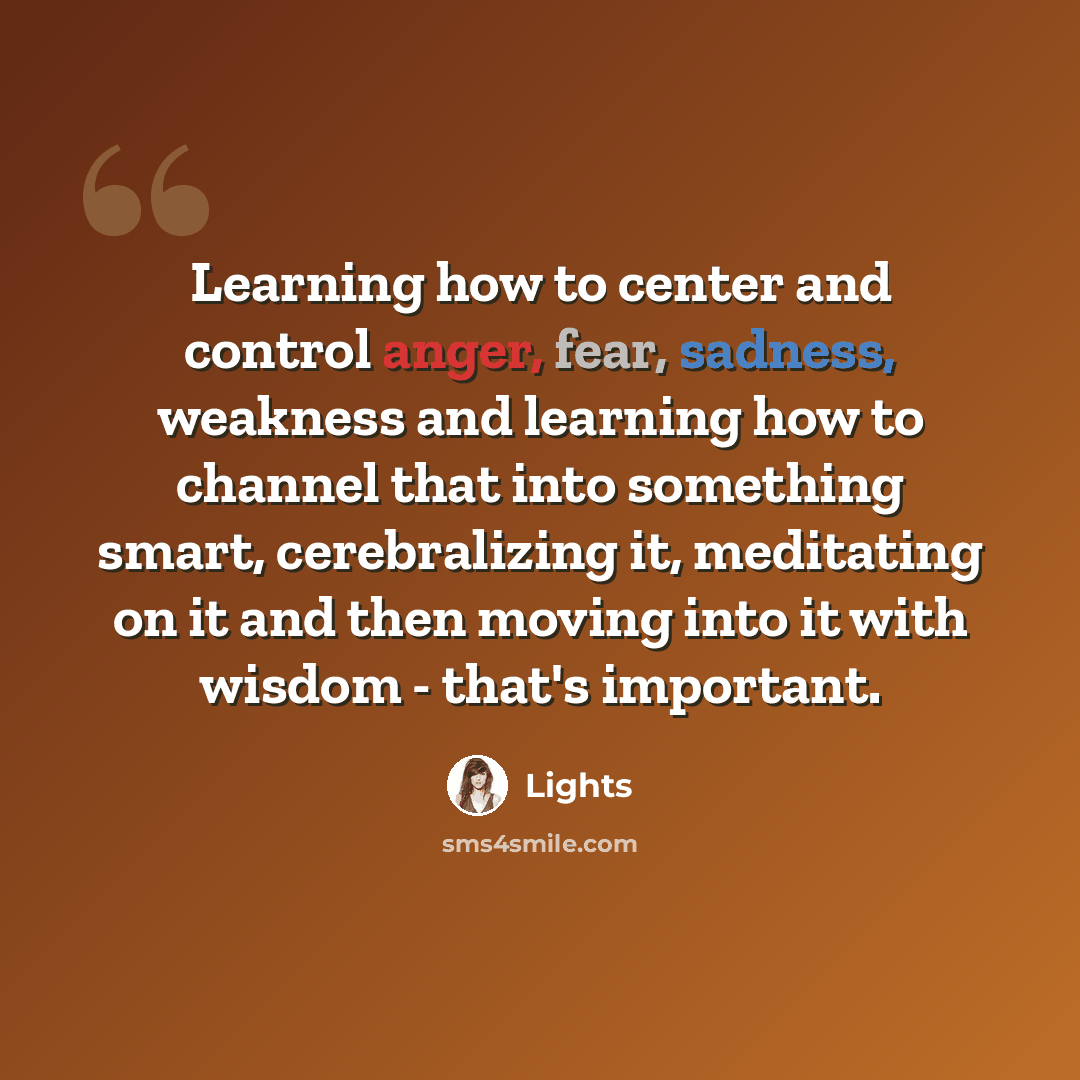 “Learning how to center and control anger, fear, sadness, weakness and learning how to channel that into something smart, cerebralizing it, meditating on it and then moving into it with wisdom - that's important.” quote by Lights