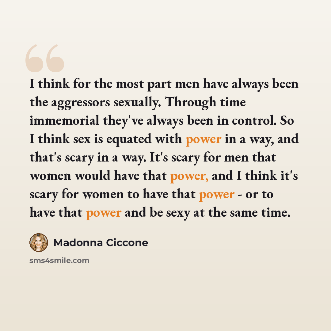 “I think for the most part men have always been the aggressors sexually. Through time immemorial they've always been in control. So I think sex is equated with power in a way, and that's scary in a way. It's scary for men that women would have that power, and I think it's scary for women to have…” quote by Madonna Ciccone