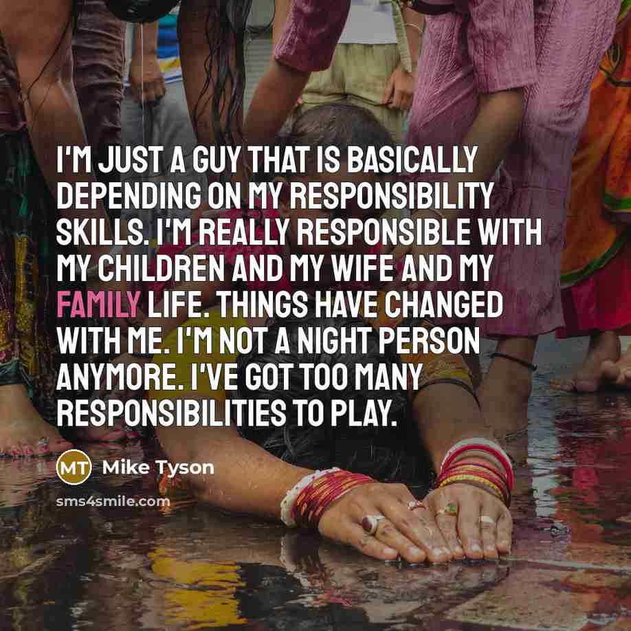 “I'm just a guy that is basically depending on my responsibility skills. I'm really responsible with my children and my wife and my family life. Things have changed with me. I'm not a night person anymore. I've got too many responsibilities to play.” quote by Mike Tyson
