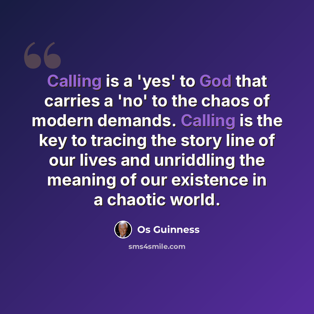 “Calling is a 'yes' to God that carries a 'no' to the chaos of modern demands. Calling is the key to tracing the story line of our lives and unriddling the meaning of our existence in a chaotic world.” quote by Os Guinness