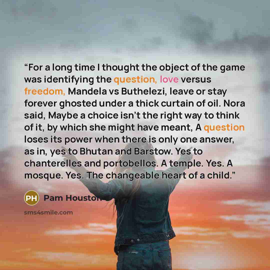 “For a long time I thought the object of the game was identifying the question, love versus freedom, Mandela vs Buthelezi, leave or stay forever ghosted under a thick curtain of oil. Nora said, Maybe a choice isn't the right way to think of it, by which she might have meant, A question loses its…” quote by Pam Houston